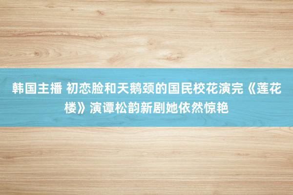 韩国主播 初恋脸和天鹅颈的国民校花演完《莲花楼》演谭松韵新剧她依然惊艳