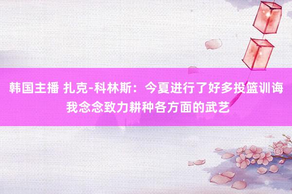 韩国主播 扎克-科林斯：今夏进行了好多投篮训诲 我念念致力耕种各方面的武艺