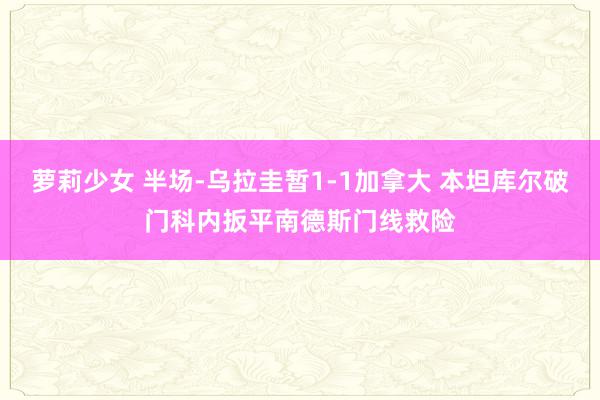 萝莉少女 半场-乌拉圭暂1-1加拿大 本坦库尔破门科内扳平南德斯门线救险