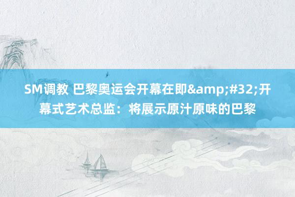 SM调教 巴黎奥运会开幕在即&#32;开幕式艺术总监：将展示原汁原味的巴黎