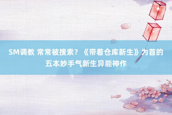 SM调教 常常被搜索？《带着仓库新生》为首的五本妙手气新生异能神作