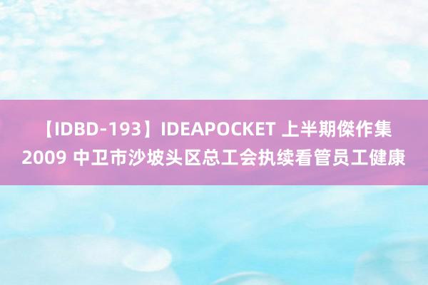 【IDBD-193】IDEAPOCKET 上半期傑作集2009 中卫市沙坡头区总工会执续看管员工健康