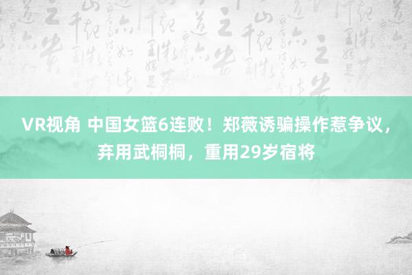 VR视角 中国女篮6连败！郑薇诱骗操作惹争议，弃用武桐桐，重用29岁宿将