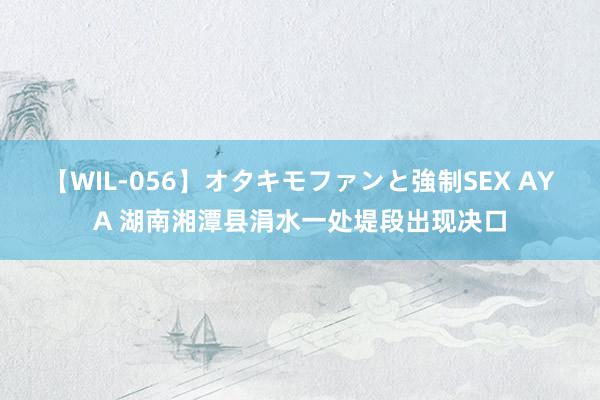 【WIL-056】オタキモファンと強制SEX AYA 湖南湘潭县涓水一处堤段出现决口