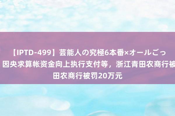 【IPTD-499】芸能人の究極6本番×オールごっくん AYA 因央求算帐资金向上执行支付等，浙江青田农商行被罚20万元