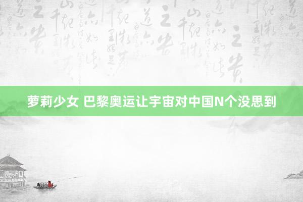 萝莉少女 巴黎奥运让宇宙对中国N个没思到