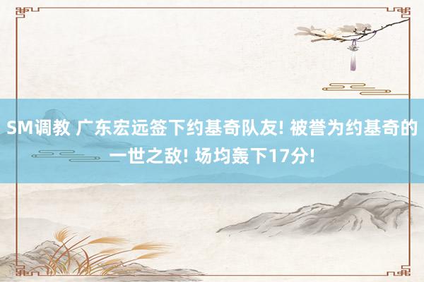 SM调教 广东宏远签下约基奇队友! 被誉为约基奇的一世之敌! 场均轰下17分!