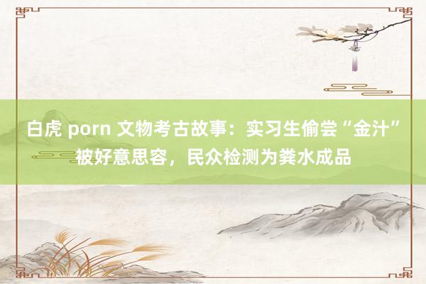 白虎 porn 文物考古故事：实习生偷尝“金汁”被好意思容，民众检测为粪水成品