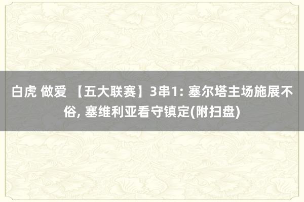 白虎 做爱 【五大联赛】3串1: 塞尔塔主场施展不俗, 塞维利亚看守镇定(附扫盘)