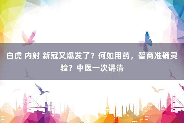 白虎 内射 新冠又爆发了？何如用药，智商准确灵验？中医一次讲清
