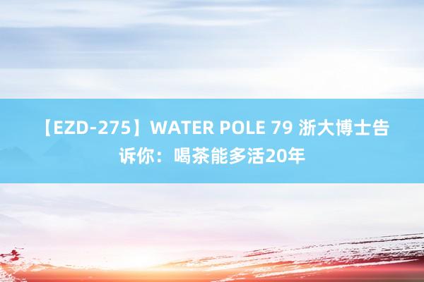 【EZD-275】WATER POLE 79 浙大博士告诉你：喝茶能多活20年