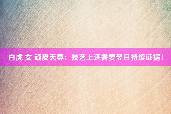 白虎 女 顽皮天尊：技艺上还需要翌日持续证据！