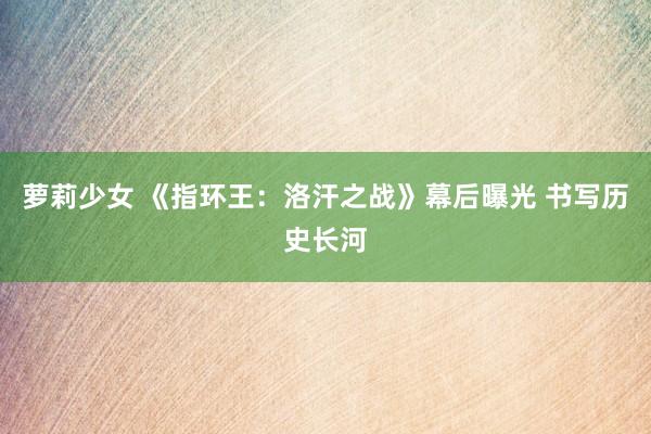 萝莉少女 《指环王：洛汗之战》幕后曝光 书写历史长河