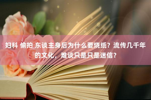 妇科 偷拍 东谈主身后为什么要烧纸？流传几千年的文化，难谈只是只是迷信？