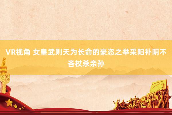 VR视角 女皇武则天为长命的豪恣之举采阳补阴不吝杖杀亲孙