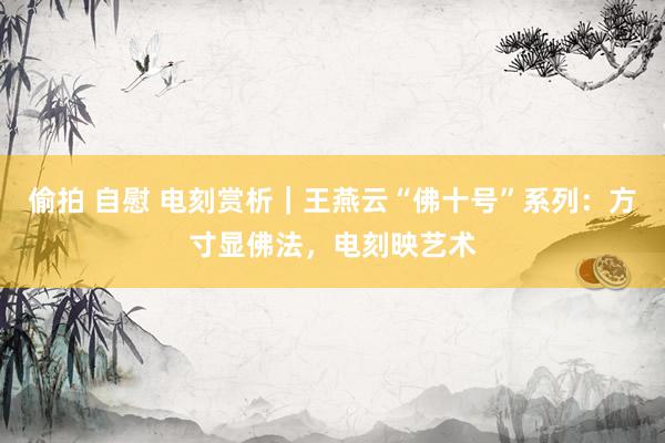 偷拍 自慰 电刻赏析｜王燕云“佛十号”系列：方寸显佛法，电刻映艺术