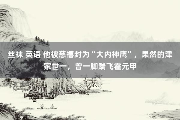 丝袜 英语 他被慈禧封为“大内神鹰”，果然的津家世一，曾一脚踹飞霍元甲