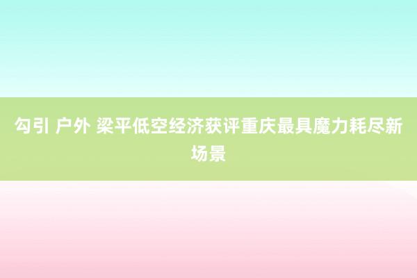 勾引 户外 梁平低空经济获评重庆最具魔力耗尽新场景
