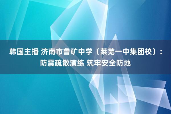 韩国主播 济南市鲁矿中学（莱芜一中集团校）：防震疏散演练 筑牢安全防地