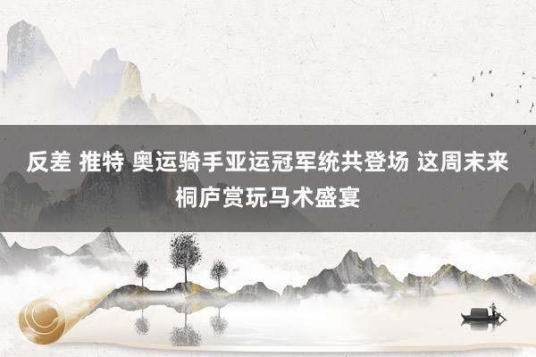 反差 推特 奥运骑手亚运冠军统共登场 这周末来桐庐赏玩马术盛宴