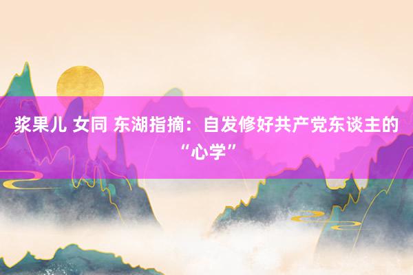 浆果儿 女同 东湖指摘：自发修好共产党东谈主的“心学”