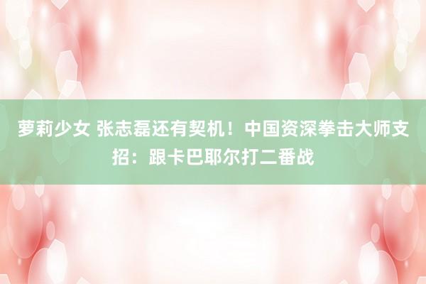 萝莉少女 张志磊还有契机！中国资深拳击大师支招：跟卡巴耶尔打二番战