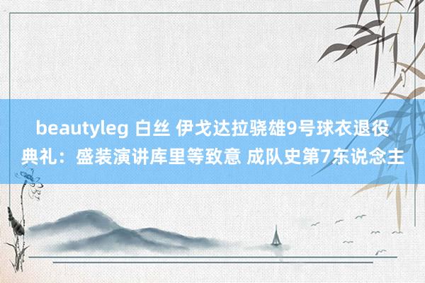 beautyleg 白丝 伊戈达拉骁雄9号球衣退役典礼：盛装演讲库里等致意 成队史第7东说念主