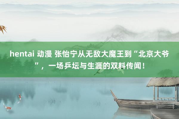 hentai 动漫 张怡宁从无敌大魔王到“北京大爷”，一场乒坛与生涯的双料传闻！