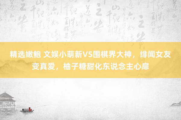 精选嫩鲍 文娱小萌新VS围棋界大神，绯闻女友变真爱，柚子糖甜化东说念主心扉