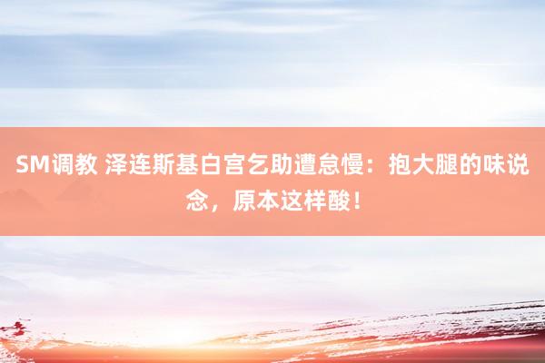 SM调教 泽连斯基白宫乞助遭怠慢：抱大腿的味说念，原本这样酸！