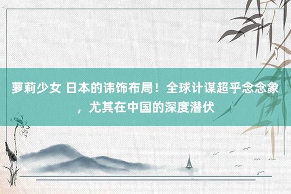 萝莉少女 日本的讳饰布局！全球计谋超乎念念象，尤其在中国的深度潜伏
