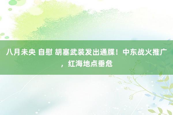 八月未央 自慰 胡塞武装发出通牒！中东战火推广，红海地点垂危