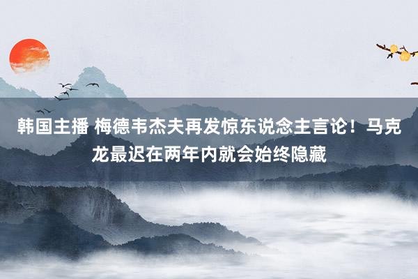 韩国主播 梅德韦杰夫再发惊东说念主言论！马克龙最迟在两年内就会始终隐藏