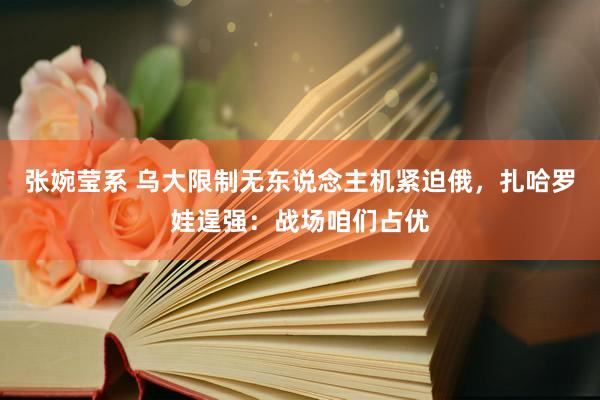 张婉莹系 乌大限制无东说念主机紧迫俄，扎哈罗娃逞强：战场咱们占优