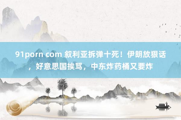 91porn com 叙利亚拆弹十死！伊朗放狠话，好意思国挨骂，中东炸药桶又要炸