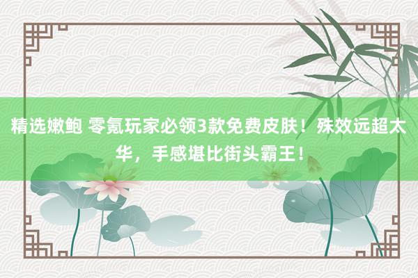 精选嫩鲍 零氪玩家必领3款免费皮肤！殊效远超太华，手感堪比街头霸王！