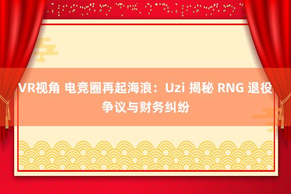 VR视角 电竞圈再起海浪：Uzi 揭秘 RNG 退役争议与财务纠纷