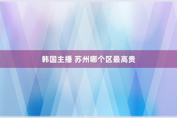韩国主播 苏州哪个区最高贵