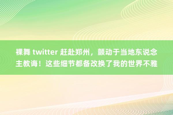 裸舞 twitter 赶赴郑州，颤动于当地东说念主教诲！这些细节都备改换了我的世界不雅