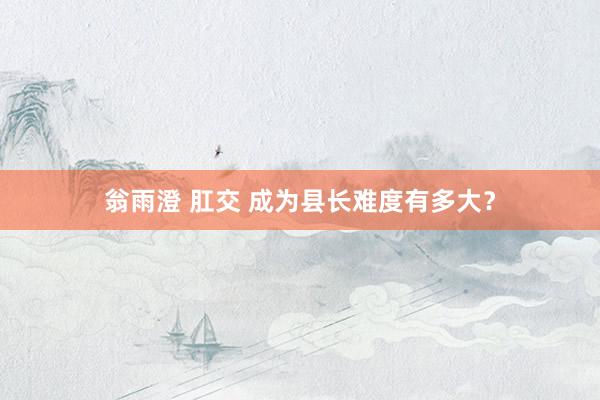 翁雨澄 肛交 成为县长难度有多大？