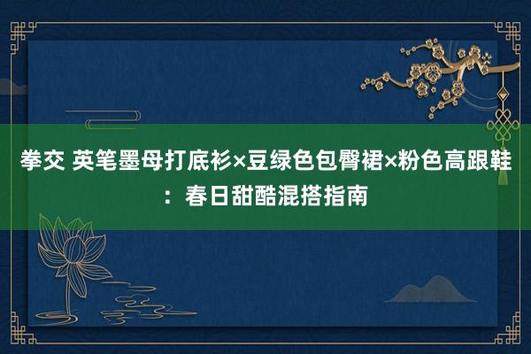 拳交 英笔墨母打底衫×豆绿色包臀裙×粉色高跟鞋：春日甜酷混搭指南