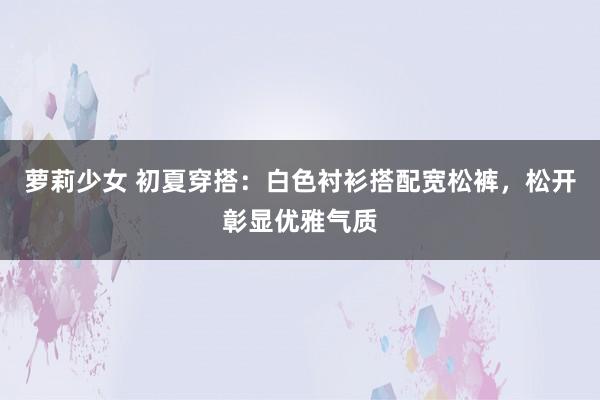 萝莉少女 初夏穿搭：白色衬衫搭配宽松裤，松开彰显优雅气质
