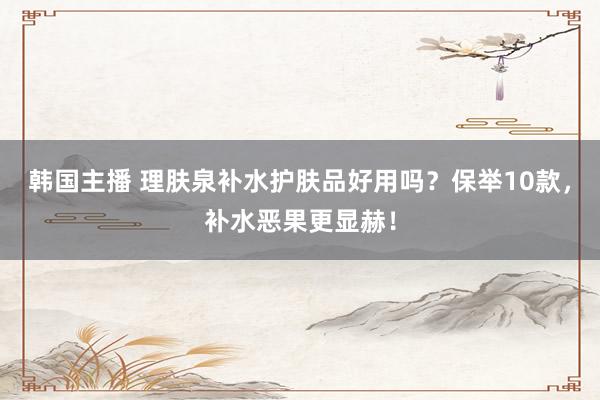 韩国主播 理肤泉补水护肤品好用吗？保举10款，补水恶果更显赫！