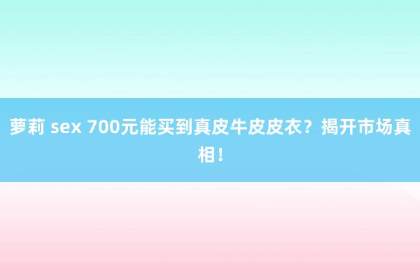 萝莉 sex 700元能买到真皮牛皮皮衣？揭开市场真相！