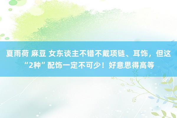夏雨荷 麻豆 女东谈主不错不戴项链、耳饰，但这“2种”配饰一定不可少！好意思得高等