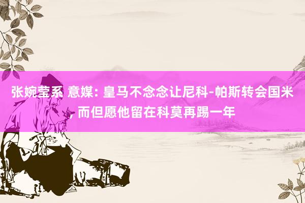 张婉莹系 意媒: 皇马不念念让尼科-帕斯转会国米, 而但愿他留在科莫再踢一年