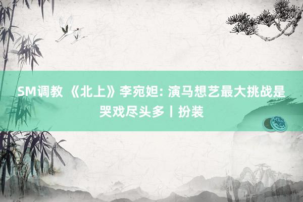 SM调教 《北上》李宛妲: 演马想艺最大挑战是哭戏尽头多丨扮装