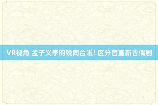 VR视角 孟子义李昀锐同台啦! 区分官宣新古偶剧