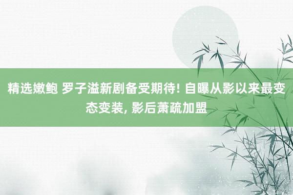 精选嫩鲍 罗子溢新剧备受期待! 自曝从影以来最变态变装, 影后萧疏加盟