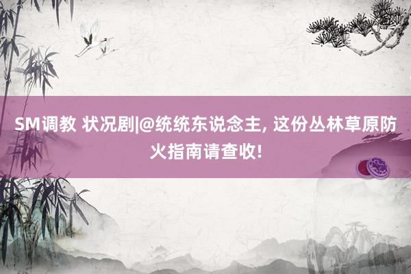 SM调教 状况剧|@统统东说念主, 这份丛林草原防火指南请查收!